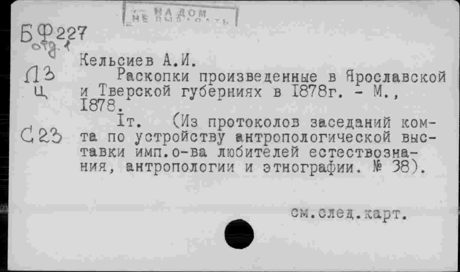 ﻿ні	т
Кельсиев А.И.
Раскопки произведенные в Ярославской и Тверской губерниях в 1878г. - М.,
. f 1т. (Из протоколов заседаний ком-С 2/Ь та по устройству антропологической выставки имп.о-ва любителей естествознания, антропологии и этнографии. № 38).
см.след.карт.